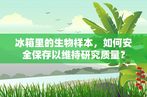 冰箱里的生物样本，如何安全保存以维持研究质量？