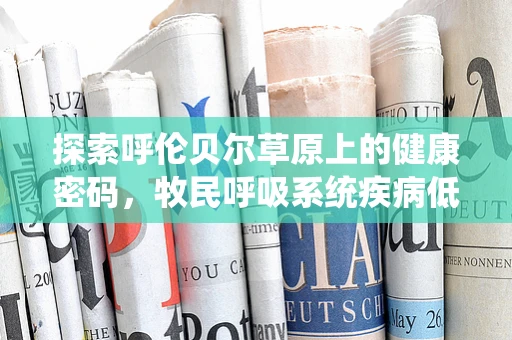 探索呼伦贝尔草原上的健康密码，牧民呼吸系统疾病低发的科学之谜