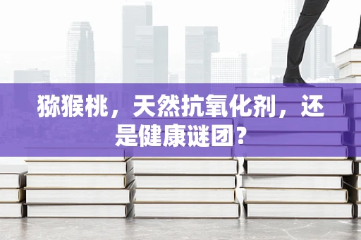 猕猴桃，天然抗氧化剂，还是健康谜团？