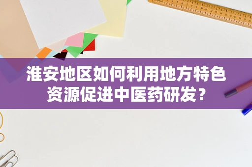 淮安地区如何利用地方特色资源促进中医药研发？