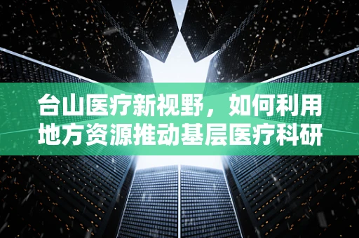 台山医疗新视野，如何利用地方资源推动基层医疗科研发展？