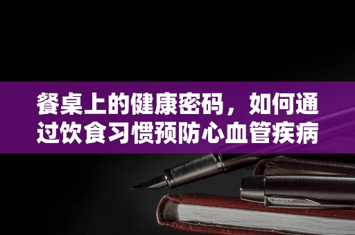 餐桌上的健康密码，如何通过饮食习惯预防心血管疾病？