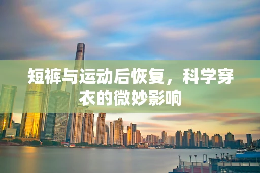 短裤与运动后恢复，科学穿衣的微妙影响