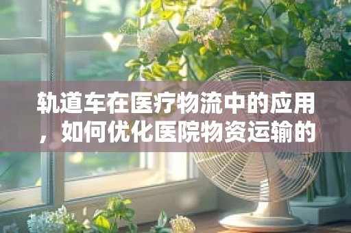 轨道车在医疗物流中的应用，如何优化医院物资运输的‘轨道’？