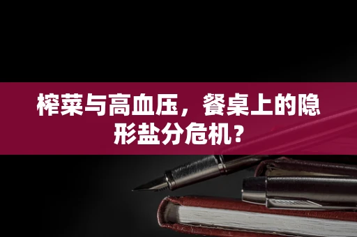 榨菜与高血压，餐桌上的隐形盐分危机？