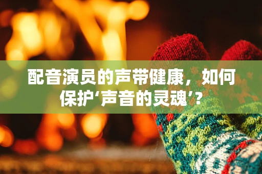 配音演员的声带健康，如何保护‘声音的灵魂’？