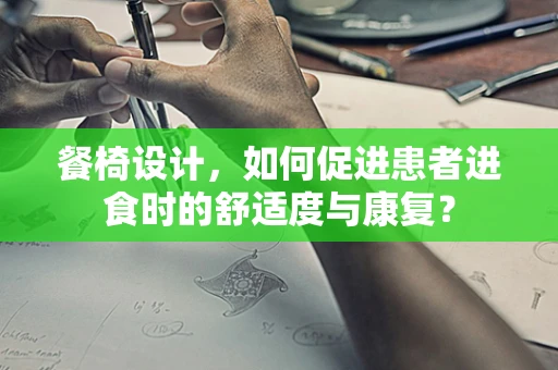餐椅设计，如何促进患者进食时的舒适度与康复？