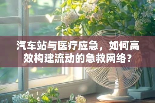 汽车站与医疗应急，如何高效构建流动的急救网络？