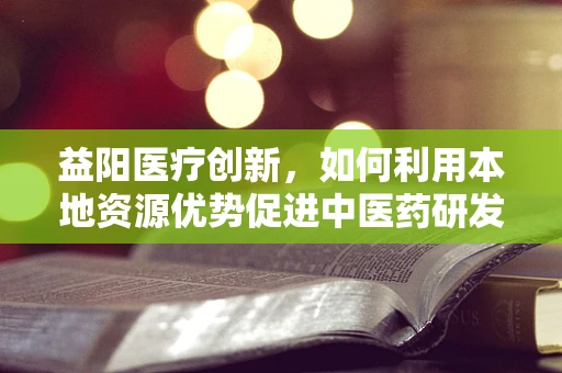 益阳医疗创新，如何利用本地资源优势促进中医药研发？
