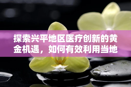 探索兴平地区医疗创新的黄金机遇，如何有效利用当地资源推动医学科研发展？