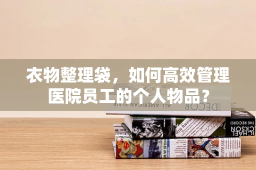 衣物整理袋，如何高效管理医院员工的个人物品？