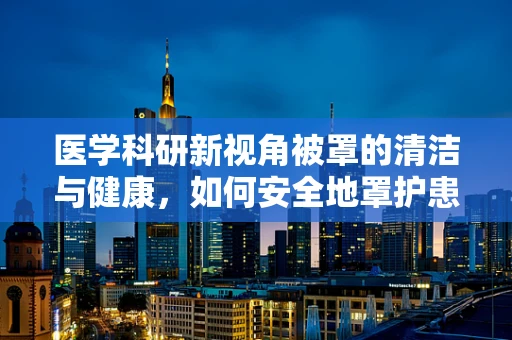 医学科研新视角被罩的清洁与健康，如何安全地罩护患者？