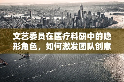 文艺委员在医疗科研中的隐形角色，如何激发团队创意与凝聚力？