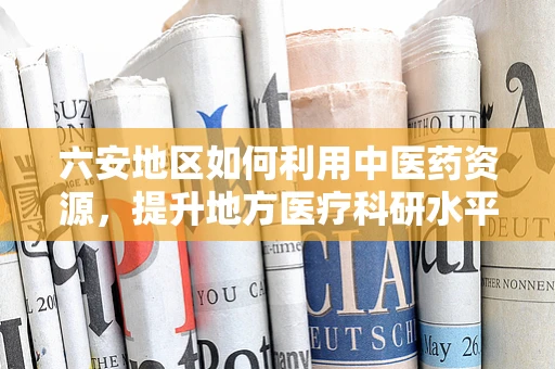 六安地区如何利用中医药资源，提升地方医疗科研水平？