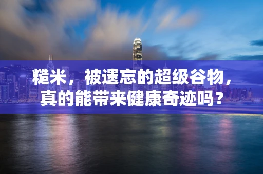 糙米，被遗忘的超级谷物，真的能带来健康奇迹吗？