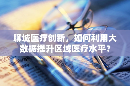 聊城医疗创新，如何利用大数据提升区域医疗水平？