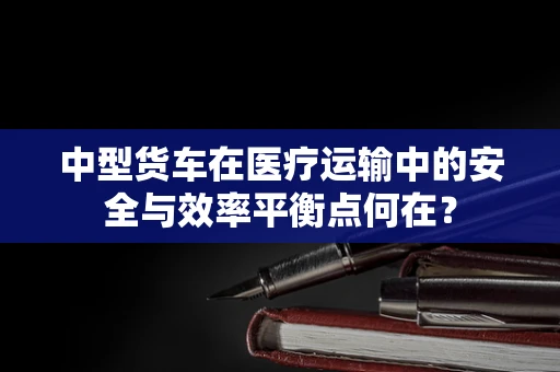 中型货车在医疗运输中的安全与效率平衡点何在？