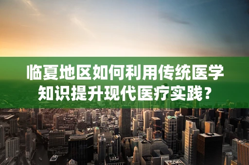 临夏地区如何利用传统医学知识提升现代医疗实践？