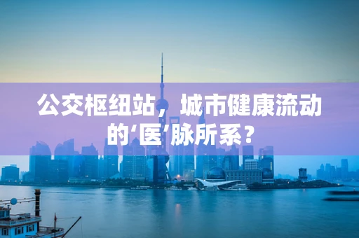 公交枢纽站，城市健康流动的‘医’脉所系？