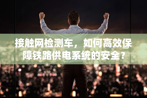 接触网检测车，如何高效保障铁路供电系统的安全？