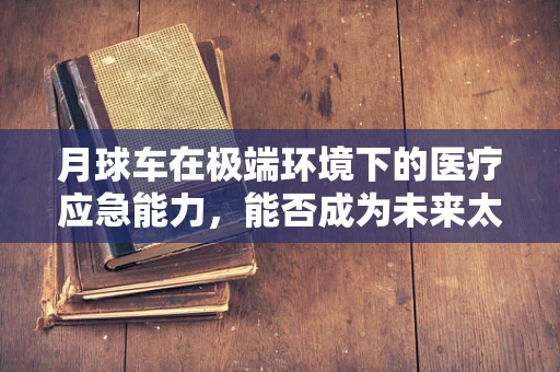 月球车在极端环境下的医疗应急能力，能否成为未来太空探索的‘生命守护者’？