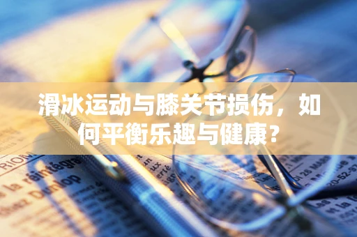 滑冰运动与膝关节损伤，如何平衡乐趣与健康？