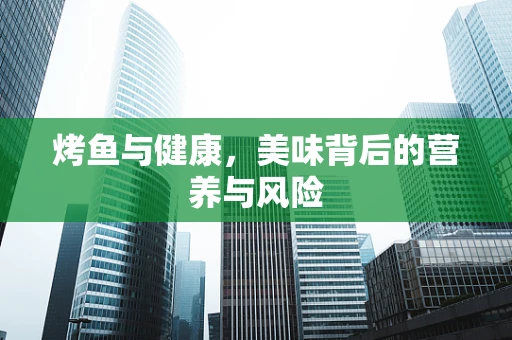 烤鱼与健康，美味背后的营养与风险