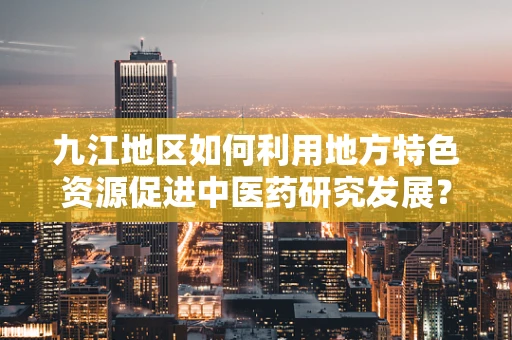 九江地区如何利用地方特色资源促进中医药研究发展？