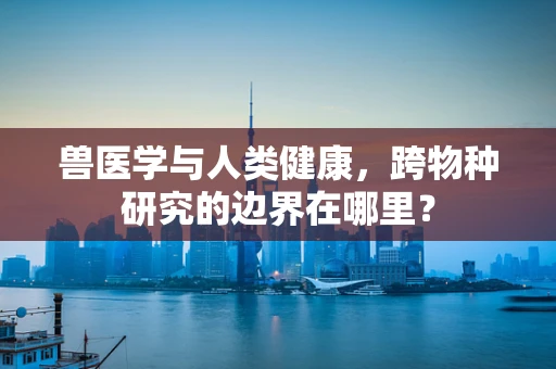兽医学与人类健康，跨物种研究的边界在哪里？