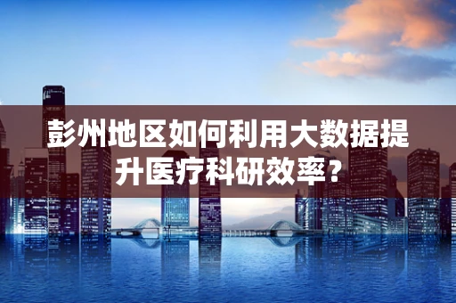 彭州地区如何利用大数据提升医疗科研效率？