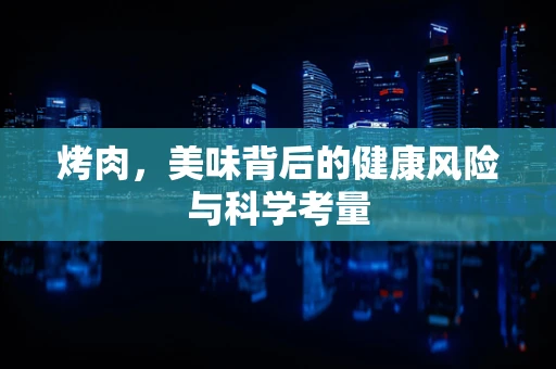 烤肉，美味背后的健康风险与科学考量