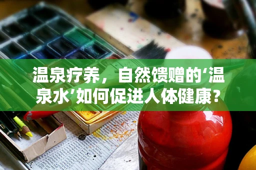 温泉疗养，自然馈赠的‘温泉水’如何促进人体健康？