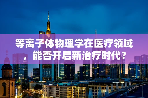 等离子体物理学在医疗领域，能否开启新治疗时代？