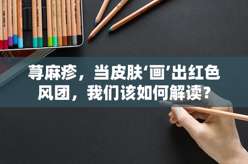 荨麻疹，当皮肤‘画’出红色风团，我们该如何解读？