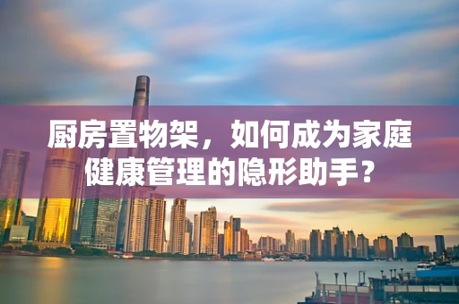 厨房置物架，如何成为家庭健康管理的隐形助手？