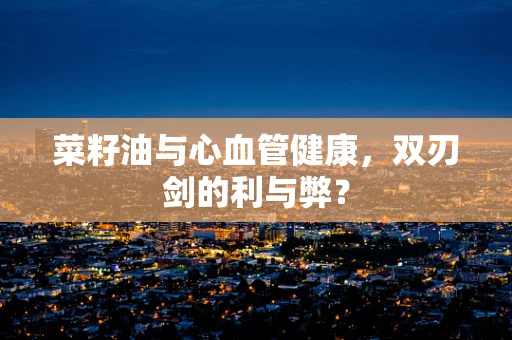菜籽油与心血管健康，双刃剑的利与弊？
