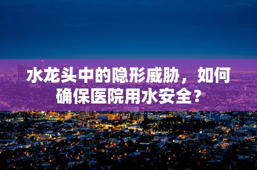 水龙头中的隐形威胁，如何确保医院用水安全？