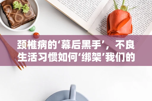 颈椎病的‘幕后黑手’，不良生活习惯如何‘绑架’我们的颈椎？