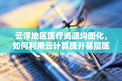 云浮地区医疗资源均衡化，如何利用云计算提升基层医疗服务效率？