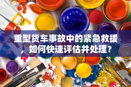 重型货车事故中的紧急救援，如何快速评估并处理？