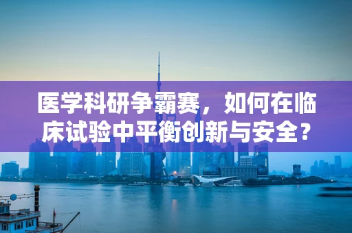 医学科研争霸赛，如何在临床试验中平衡创新与安全？