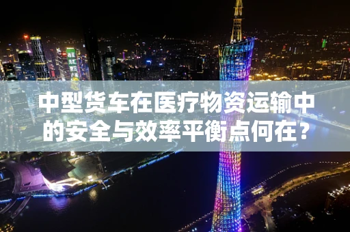 中型货车在医疗物资运输中的安全与效率平衡点何在？