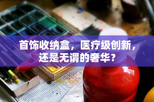 首饰收纳盒，医疗级创新，还是无谓的奢华？