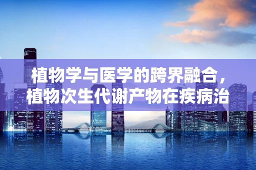 植物学与医学的跨界融合，植物次生代谢产物在疾病治疗中的潜力