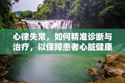 心律失常，如何精准诊断与治疗，以保障患者心脏健康？
