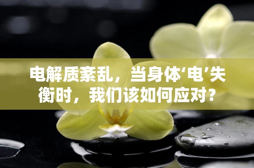 电解质紊乱，当身体‘电’失衡时，我们该如何应对？