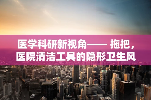 医学科研新视角—— 拖把，医院清洁工具的隐形卫生风险？