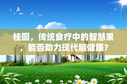 桂圆，传统食疗中的智慧果，能否助力现代脑健康？