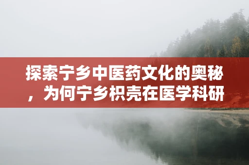 探索宁乡中医药文化的奥秘，为何宁乡枳壳在医学科研中独树一帜？