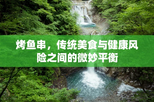 烤鱼串，传统美食与健康风险之间的微妙平衡